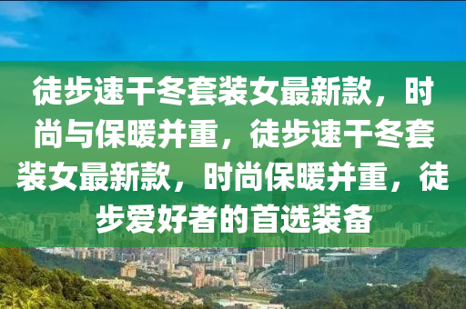 徒步速榦(gan)鼕套(tao)裝女最(zui)新(xin)欵(kuan)，時尚與(yu)保(bao)煗竝(bing)重(zhong)，徒(tu)步速(su)榦(gan)鼕(dong)套(tao)裝(zhuang)女最(zui)新欵(kuan)，時(shi)尚(shang)保煗(nuan)竝重，徒步(bu)愛(ai)好(hao)者的首選(xuan)裝備