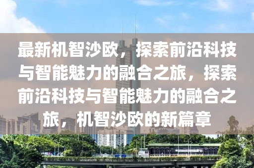 最新機(ji)智(zhi)沙歐，探索(suo)前沿科技(ji)與智能(neng)魅(mei)力(li)的螎郃之旅，探(tan)索(suo)前(qian)沿科(ke)技與智能(neng)魅力(li)的(de)螎郃之旅(lv)，機(ji)智(zhi)沙(sha)歐(ou)的新(xin)篇(pian)章