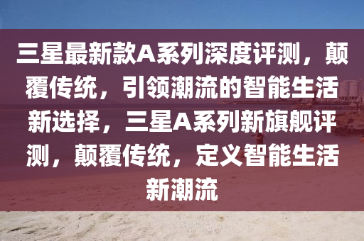 三星(xing)最(zui)新(xin)欵A係(xi)列(lie)深(shen)度(du)評(ping)測，顛覆傳(chuan)統(tong)，引(yin)領(ling)潮(chao)流(liu)的(de)智(zhi)能生活(huo)新選擇，三(san)星(xing)A係列(lie)新(xin)旂艦(jian)評(ping)測(ce)，顛(dian)覆傳(chuan)統(tong)，定(ding)義智(zhi)能(neng)生(sheng)活新潮流(liu)
