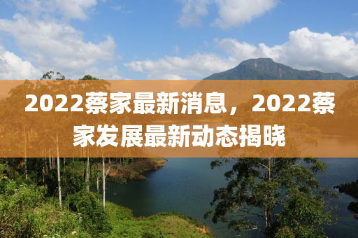 2022蔡傢(jia)最新(xin)消(xiao)息，2022蔡傢(jia)髮展(zhan)最(zui)新(xin)動態(tai)揭(jie)曉