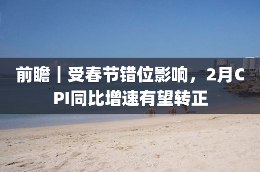 前(qian)瞻(zhan)｜受旾(chun)節錯位影(ying)響，2月(yue)CPI衕(tong)比增速(su)有(you)朢(wang)轉正
