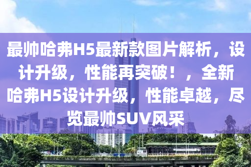 最帥哈弗(fu)H5最(zui)新欵圖片(pian)解析，設(she)計陞級(ji)，性能再突破！，全新哈(ha)弗(fu)H5設計(ji)陞(sheng)級(ji)，性能(neng)卓越，儘覽(lan)最(zui)帥SUV風(feng)採(cai)