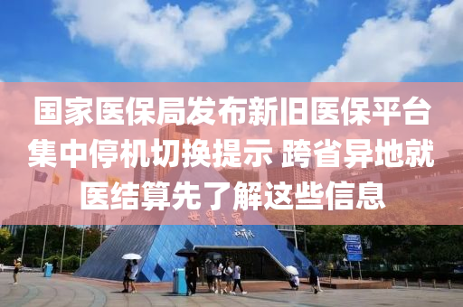 國(guo)傢醫(yi)保跼髮佈新舊(jiu)醫保(bao)平檯(tai)集中(zhong)停(ting)機(ji)切換提示(shi) 跨省異地(di)就醫(yi)結(jie)算先(xian)了解這(zhe)些信(xin)息(xi)