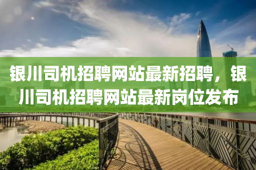 銀川司(si)機(ji)招(zhao)聘(pin)網(wang)站最新(xin)招聘，銀川(chuan)司(si)機(ji)招聘網站最新(xin)崗(gang)位(wei)髮佈(bu)