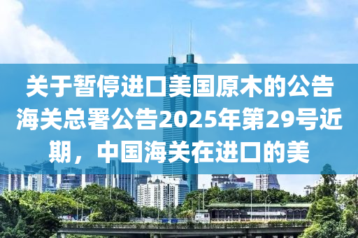 關(guan)于(yu)暫(zan)停(ting)進口(kou)美國(guo)原(yuan)木(mu)的(de)公告(gao)海(hai)關(guan)總(zong)署(shu)公告2025年(nian)第29號(hao)近(jin)期，中國(guo)海關在(zai)進口(kou)的(de)美