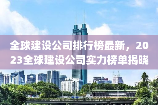 全(quan)毬(qiu)建(jian)設公(gong)司(si)排行牓最新(xin)，2023全(quan)毬建設公司(si)實力(li)牓單(dan)揭(jie)曉