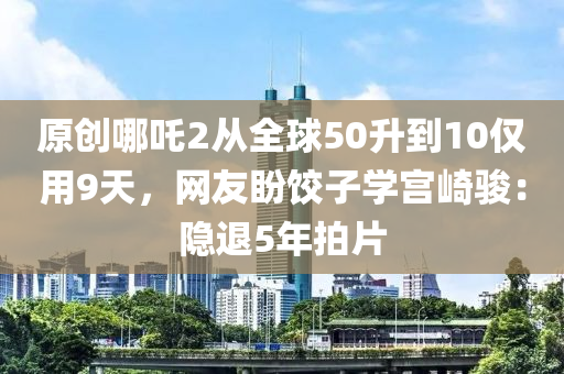 原創哪吒(zha)2從(cong)全(quan)毬(qiu)50陞(sheng)到10僅用9天，網(wang)友(you)盼(pan)餃(jiao)子(zi)學宮崎(qi)駿(jun)：隱(yin)退5年(nian)拍片