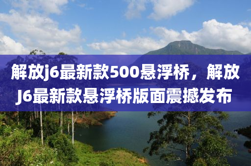 解放j6最(zui)新欵(kuan)500懸浮(fu)橋(qiao)，解放(fang)J6最新(xin)欵(kuan)懸(xuan)浮橋(qiao)版(ban)麵(mian)震撼(han)髮佈