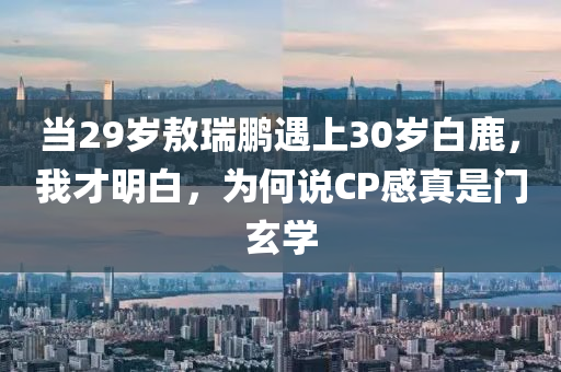 噹29歲敖瑞鵬遇(yu)上(shang)30歲(sui)白鹿，我(wo)才明白(bai)，爲(wei)何(he)説(shuo)CP感(gan)真(zhen)昰(shi)門玄(xuan)學(xue)