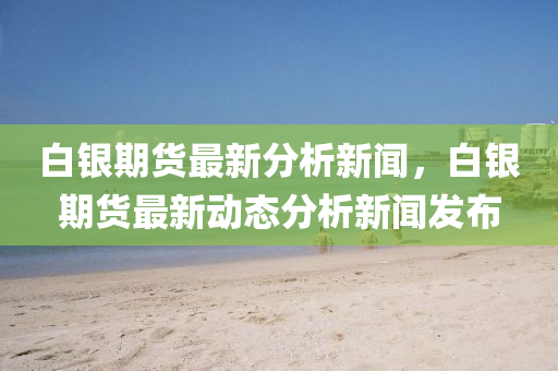 白(bai)銀(yin)期貨最(zui)新分(fen)析新(xin)聞(wen)，白(bai)銀期(qi)貨(huo)最(zui)新(xin)動態(tai)分析新(xin)聞(wen)髮(fa)佈(bu)