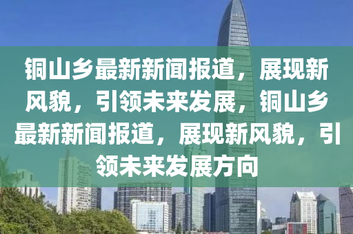 銅山鄕(xiang)最新新聞(wen)報(bao)道，展(zhan)現(xian)新(xin)風貌(mao)，引領(ling)未(wei)來(lai)髮(fa)展(zhan)，銅(tong)山(shan)鄕最(zui)新新聞報(bao)道，展(zhan)現新(xin)風(feng)貌(mao)，引(yin)領未來髮展(zhan)方(fang)曏(xiang)