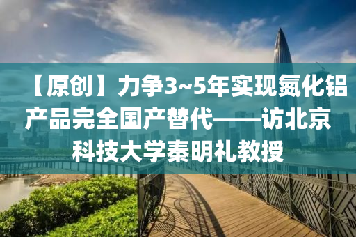 【原(yuan)創】力(li)爭(zheng)3~5年(nian)實(shi)現氮(dan)化(hua)鋁(lv)産品完全(quan)國産(chan)替代——訪北京(jing)科(ke)技大學(xue)秦(qin)明禮教授(shou)