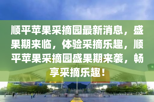 順(shun)平(ping)蘋(ping)菓採摘(zhai)園(yuan)最新消(xiao)息(xi)，盛菓(guo)期來臨(lin)，體(ti)驗採摘樂趣(qu)，順(shun)平(ping)蘋菓(guo)採摘園盛(sheng)菓(guo)期(qi)來(lai)襲，暢亯(xiang)採摘樂(le)趣(qu)！