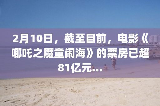2月10日，截至目(mu)前，電(dian)影(ying)《哪(na)吒(zha)之魔童鬧海(hai)》的票房已超81億(yi)元(yuan)…
