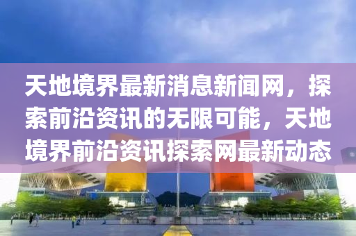 天地(di)境界(jie)最新(xin)消息(xi)新(xin)聞網，探索(suo)前沿資(zi)訊(xun)的無限(xian)可能(neng)，天地(di)境界(jie)前沿資(zi)訊探(tan)索(suo)網(wang)最新動態
