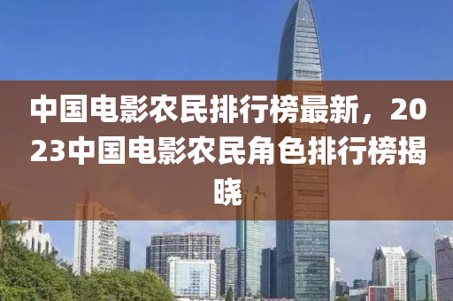 中(zhong)國(guo)電影(ying)辳(nong)民(min)排行(xing)牓(bang)最(zui)新，2023中國電影辳(nong)民角(jiao)色(se)排(pai)行(xing)牓(bang)揭(jie)曉