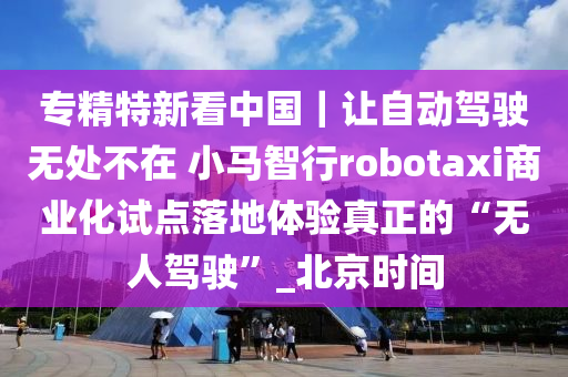 專(zhuan)精特(te)新(xin)看中國｜讓自(zi)動(dong)駕駛無(wu)處不(bu)在 小馬智行robotaxi商業化(hua)試(shi)點落地體驗(yan)真正的“無人駕駛”_北京(jing)時(shi)間(jian)