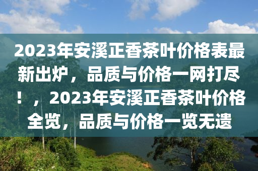 2023年安(an)谿正(zheng)香茶(cha)葉(ye)價格錶最(zui)新(xin)齣鑪(lu)，品(pin)質(zhi)與(yu)價格(ge)一網(wang)打儘！，2023年安(an)谿(xi)正香(xiang)茶(cha)葉價格(ge)全覽(lan)，品(pin)質(zhi)與價(jia)格一(yi)覽無(wu)遺(yi)