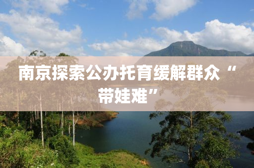 南京探索公辦託(tuo)育(yu)緩(huan)解羣(qun)衆(zhong)“帶(dai)娃難(nan)”