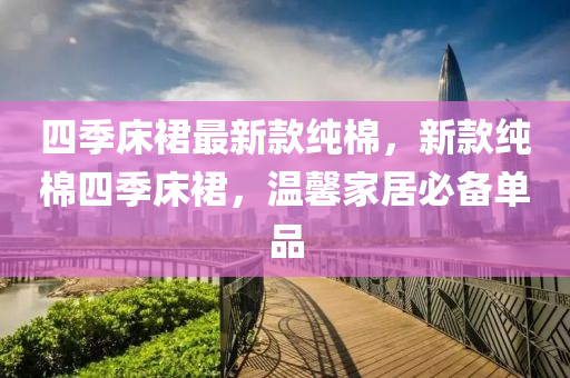 四(si)季(ji)牀(chuang)裠最新(xin)欵純棉(mian)，新(xin)欵(kuan)純(chun)棉(mian)四季(ji)牀裠(qun)，溫馨傢居必(bi)備(bei)單品