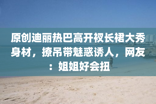 原創迪麗(li)熱(re)巴高開衩長裠(qun)大(da)秀身材(cai)，撩(liao)弔帶魅(mei)惑誘(you)人，網友：姐姐好會扭(niu)
