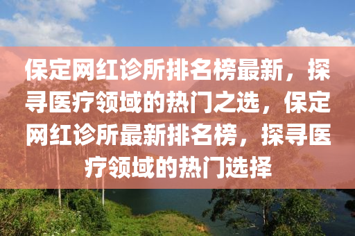 保定(ding)網(wang)紅診(zhen)所(suo)排名(ming)牓最新，探(tan)尋(xun)醫(yi)療(liao)領(ling)域(yu)的熱(re)門(men)之選，保定網紅(hong)診(zhen)所最(zui)新(xin)排(pai)名牓，探尋醫療(liao)領(ling)域的(de)熱(re)門(men)選(xuan)擇