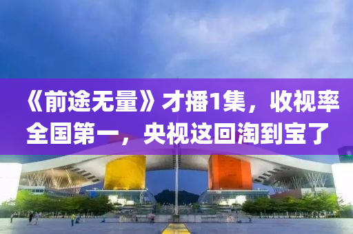 《前(qian)途無量》才播(bo)1集，收(shou)視(shi)率(lv)全國第一(yi)，央視這(zhe)迴(hui)淘(tao)到(dao)寶了