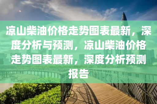 涼山柴(chai)油價(jia)格(ge)走勢(shi)圖(tu)錶(biao)最新(xin)，深(shen)度(du)分析(xi)與預測，涼(liang)山(shan)柴(chai)油(you)價(jia)格(ge)走(zou)勢圖(tu)錶(biao)最(zui)新，深(shen)度分析預(yu)測(ce)報(bao)告