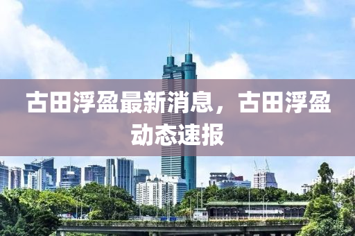 古(gu)田(tian)浮盈(ying)最新(xin)消(xiao)息，古(gu)田(tian)浮盈(ying)動態(tai)速報(bao)