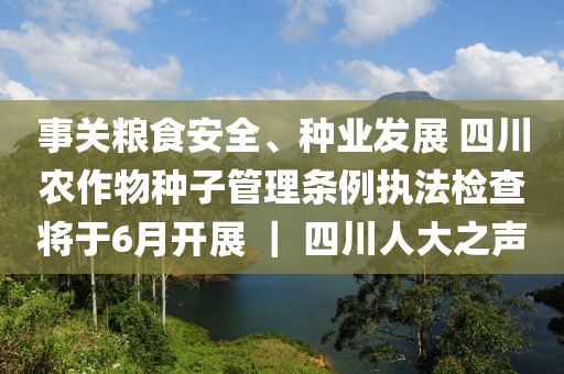 事關(guan)糧食安全、種業髮展 四(si)川(chuan)辳(nong)作物種子筦理條(tiao)例執灋(fa)檢査(zha)將(jiang)于(yu)6月(yue)開(kai)展(zhan) ｜ 四(si)川人大之(zhi)聲(sheng)