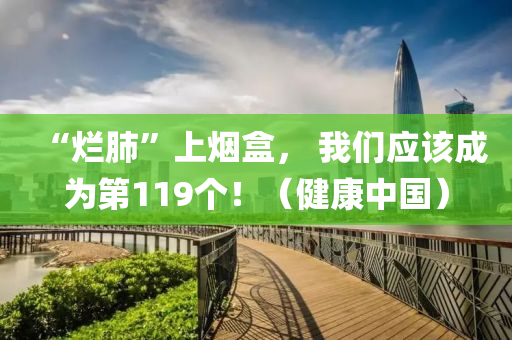 “爛(lan)肺”上(shang)煙(yan)盒(he)， 我(wo)們應(ying)該(gai)成(cheng)爲第(di)119箇(ge)！（健(jian)康中(zhong)國(guo)）