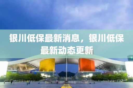 銀(yin)川(chuan)低保(bao)最(zui)新(xin)消(xiao)息，銀(yin)川低保最新動(dong)態更新