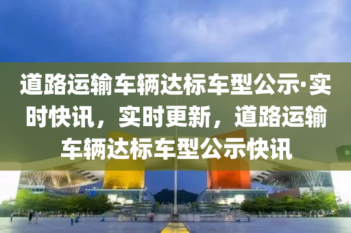 道(dao)路運輸(shu)車輛達標(biao)車(che)型(xing)公示(shi)·實時(shi)快(kuai)訊，實(shi)時更新，道路運(yun)輸(shu)車輛達標車(che)型公(gong)示快訊
