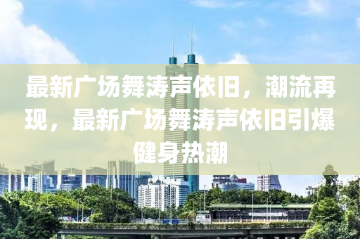 最新廣場舞濤(tao)聲依舊(jiu)，潮(chao)流再現(xian)，最(zui)新廣場舞(wu)濤聲依(yi)舊(jiu)引爆(bao)健(jian)身熱(re)潮