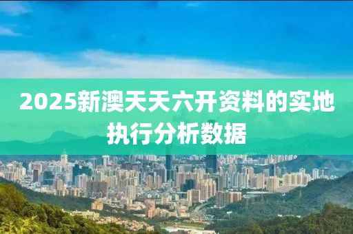 2025新澳天天六(liu)開(kai)資料的實(shi)地執(zhi)行分析數據(ju)