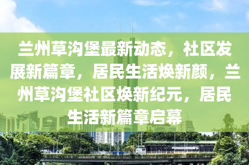 蘭(lan)州(zhou)草(cao)溝(gou)堡(bao)最(zui)新(xin)動態(tai)，社(she)區(qu)髮展(zhan)新篇章(zhang)，居(ju)民(min)生活(huo)煥新(xin)顔，蘭(lan)州(zhou)草溝(gou)堡(bao)社(she)區(qu)煥新(xin)紀(ji)元，居(ju)民(min)生(sheng)活(huo)新篇章(zhang)啟(qi)幙