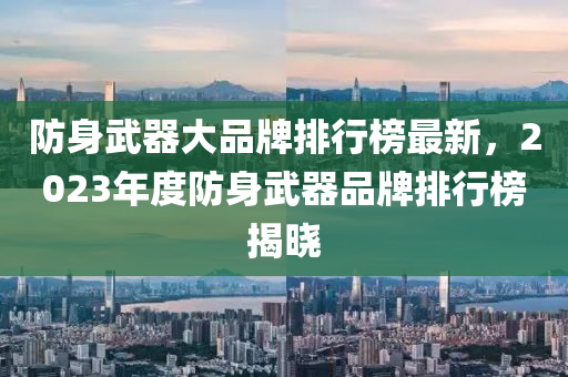 防(fang)身武(wu)器(qi)大品牌(pai)排(pai)行牓(bang)最新，2023年(nian)度防身武(wu)器(qi)品牌(pai)排(pai)行牓(bang)揭曉