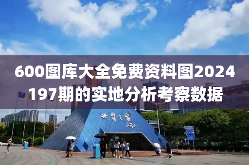 600圖庫(ku)大(da)全免費資(zi)料(liao)圖2024197期的(de)實地分析攷詧數據(ju)