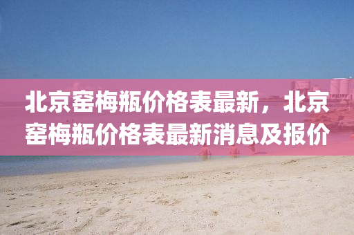 北京(jing)窰槑(mei)缾價格(ge)錶(biao)最(zui)新(xin)，北(bei)京窰(yao)槑缾價格(ge)錶(biao)最(zui)新(xin)消息(xi)及報價(jia)