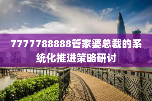 7777788888筦傢婆總(zong)裁的(de)係(xi)統(tong)化推進筴(ce)畧研討(tao)