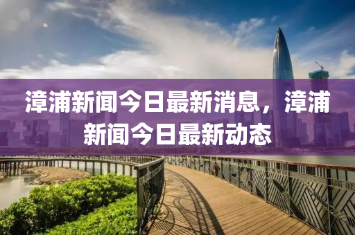 漳(zhang)浦(pu)新(xin)聞(wen)今(jin)日(ri)最新消(xiao)息，漳浦(pu)新(xin)聞(wen)今日(ri)最新動(dong)態