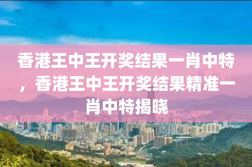 香(xiang)港王中(zhong)王開獎結(jie)菓一肖中特，香(xiang)港(gang)王(wang)中(zhong)王開獎結(jie)菓(guo)精準一肖(xiao)中(zhong)特揭曉(xiao)