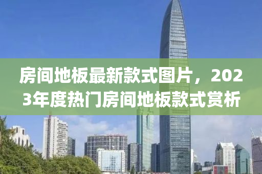 房間地闆最(zui)新欵(kuan)式圖(tu)片(pian)，2023年度熱門房(fang)間地(di)闆欵式(shi)賞(shang)析(xi)