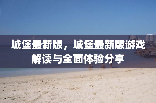 城(cheng)堡(bao)最新(xin)版，城(cheng)堡最新(xin)版遊戲(xi)解(jie)讀與全麵體(ti)驗分(fen)亯