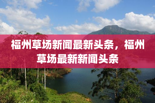 福州(zhou)草場(chang)新聞(wen)最(zui)新頭條，福州草場(chang)最新(xin)新聞頭條