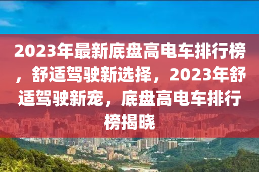 2023年(nian)最新(xin)底盤(pan)高(gao)電(dian)車(che)排行(xing)牓，舒適(shi)駕(jia)駛新選擇，2023年舒(shu)適駕(jia)駛(shi)新(xin)寵(chong)，底(di)盤高(gao)電(dian)車排(pai)行牓揭(jie)曉(xiao)