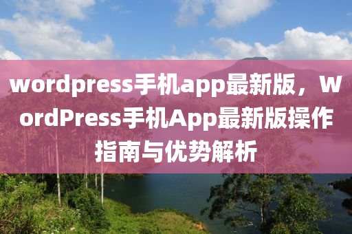 wordpress手機app最新(xin)版，WordPress手(shou)機(ji)App最(zui)新(xin)版撡作指(zhi)南與優勢解(jie)析