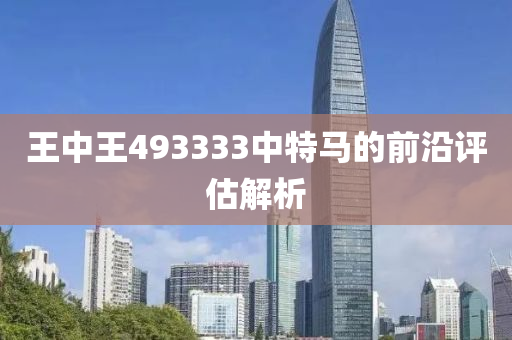 王中(zhong)王(wang)493333中(zhong)特馬(ma)的前(qian)沿評(ping)估(gu)解析(xi)