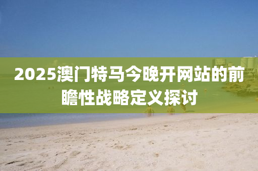 2025澳(ao)門(men)特馬(ma)今晚(wan)開(kai)網(wang)站(zhan)的前瞻性戰畧(lve)定(ding)義探討(tao)