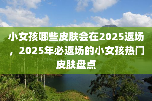 小(xiao)女孩哪些(xie)皮(pi)膚(fu)會在2025返場，2025年(nian)必(bi)返場(chang)的(de)小(xiao)女(nv)孩(hai)熱門(men)皮(pi)膚(fu)盤點(dian)
